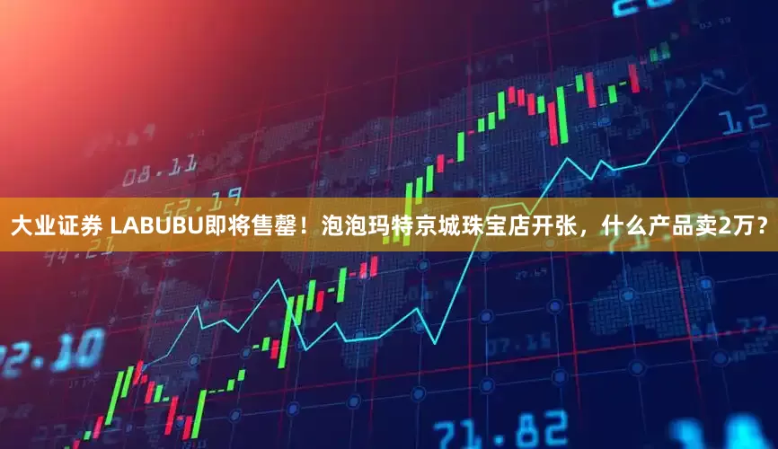 大业证券 LABUBU即将售罄！泡泡玛特京城珠宝店开张，什么产品卖2万？