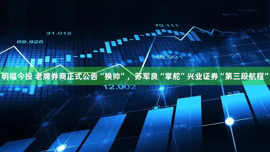 明福今投 老牌券商正式公告“换帅”，苏军良“掌舵”兴业证券“第三段航程”