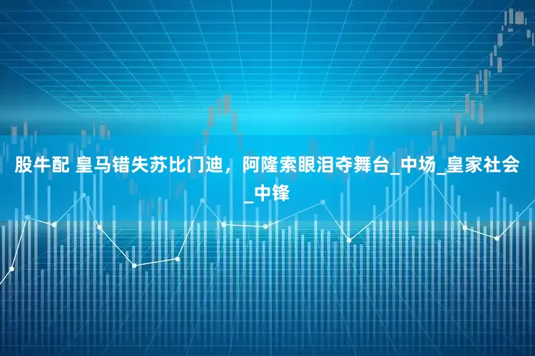 股牛配 皇马错失苏比门迪，阿隆索眼泪夺舞台_中场_皇家社会_中锋