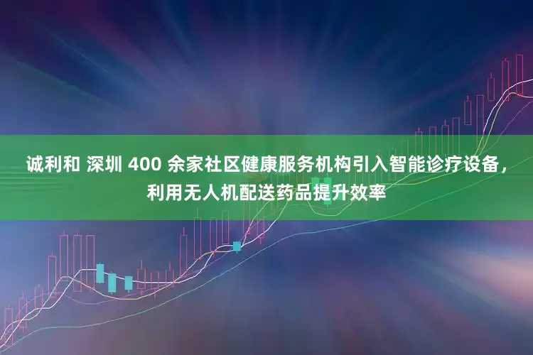 诚利和 深圳 400 余家社区健康服务机构引入智能诊疗设备，利用无人机配送药品提升效率