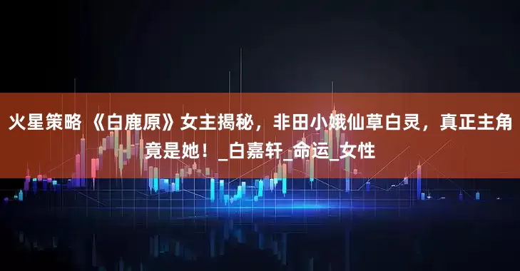 火星策略 《白鹿原》女主揭秘，非田小娥仙草白灵，真正主角竟是她！_白嘉轩_命运_女性