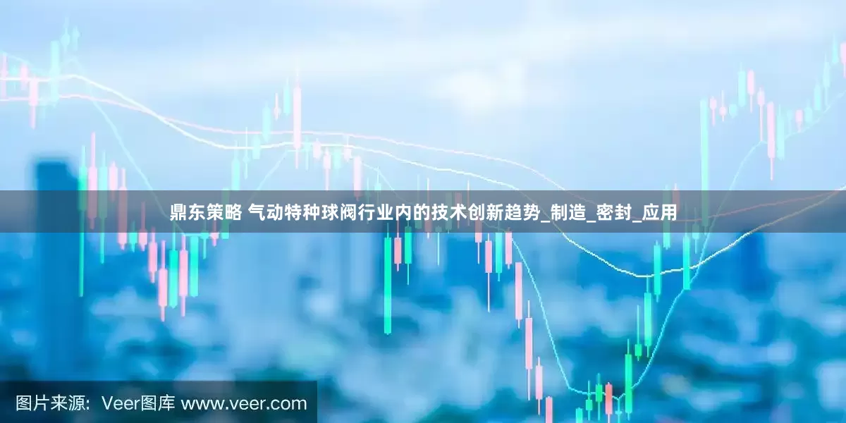 鼎东策略 气动特种球阀行业内的技术创新趋势_制造_密封_应用