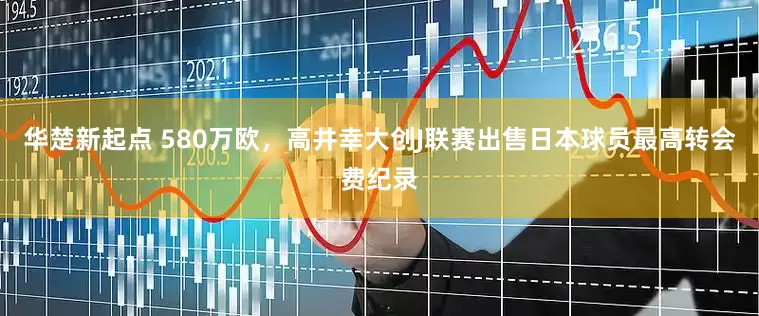 华楚新起点 580万欧，高井幸大创J联赛出售日本球员最高转会费纪录