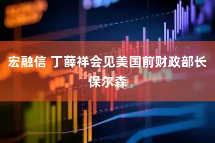 宏融信 丁薛祥会见美国前财政部长保尔森