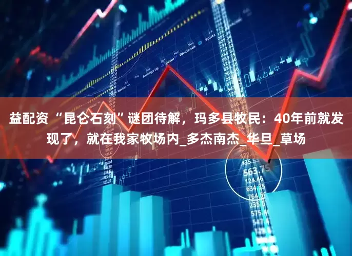 益配资 “昆仑石刻”谜团待解，玛多县牧民：40年前就发现了，就在我家牧场内_多杰南杰_华旦_草场