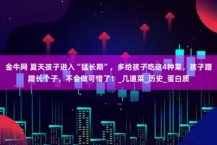 金牛网 夏天孩子进入“猛长期”，多给孩子吃这4种菜，孩子蹭蹭长个子，不会做可惜了！_几道菜_历史_蛋白质