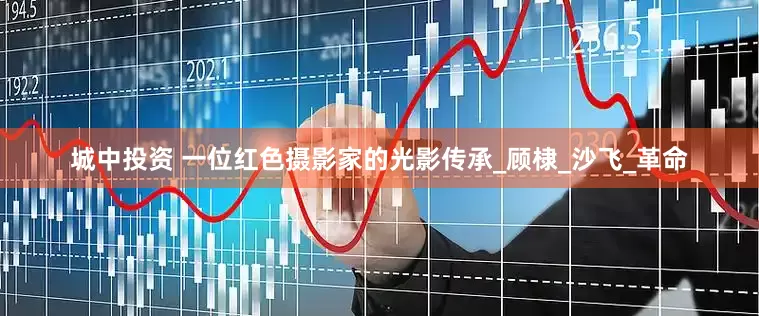 城中投资 一位红色摄影家的光影传承_顾棣_沙飞_革命