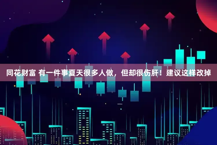 同花财富 有一件事夏天很多人做，但却很伤肝！建议这样改掉