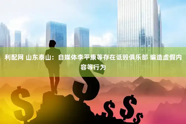 利配网 山东泰山：自媒体李平康等存在诋毁俱乐部 编造虚假内容等行为