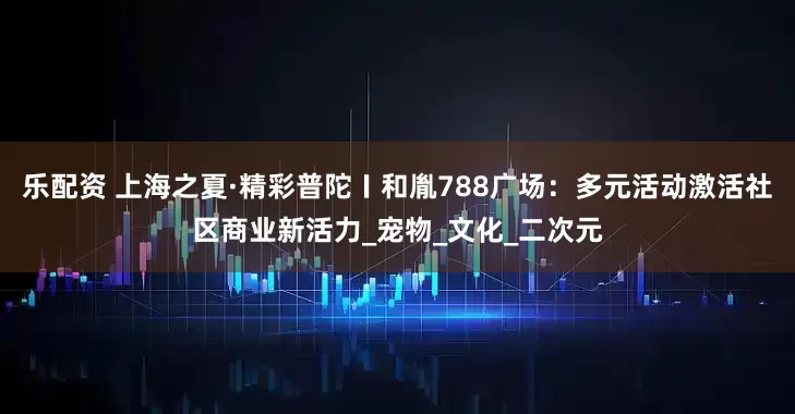 乐配资 上海之夏·精彩普陀〡和胤788广场：多元活动激活社区商业新活力_宠物_文化_二次元