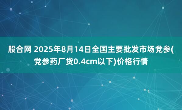 股合网 2025年8月14日全国主要批发市场党参(党参药厂货0.4cm以下)价格行情