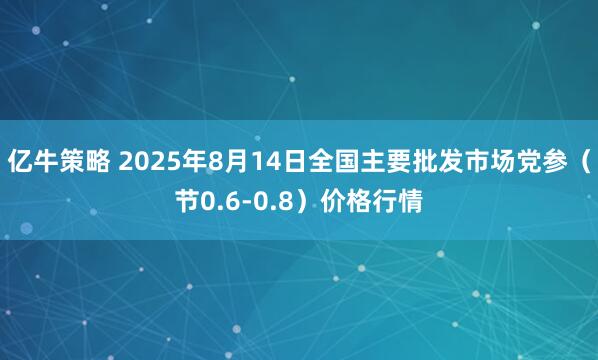 亿牛策略 2025年8月14日全国主要批发市场党参（节0.6-0.8）价格行情
