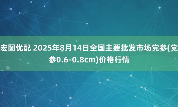 宏图优配 2025年8月14日全国主要批发市场党参(党参0.6-0.8cm)价格行情