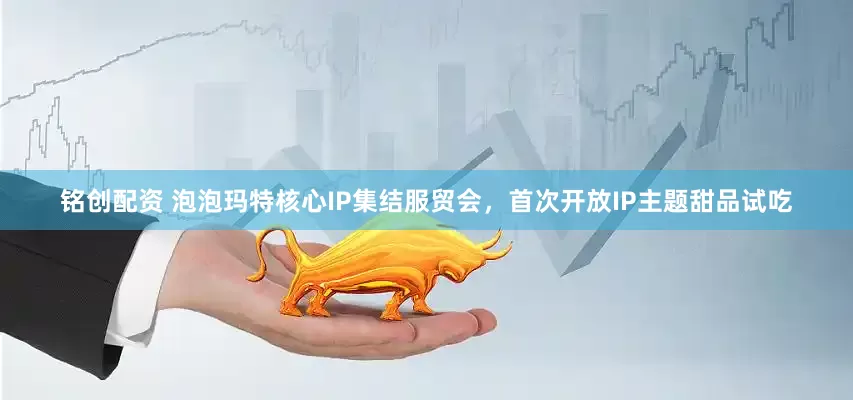 铭创配资 泡泡玛特核心IP集结服贸会，首次开放IP主题甜品试吃