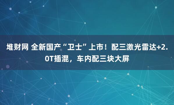 堆财网 全新国产“卫士”上市！配三激光雷达+2.0T插混，车内配三块大屏