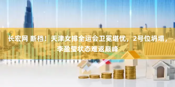 长宏网 断档！天津女排全运会卫冕堪忧，2号位坍塌，李盈莹状态难返巅峰