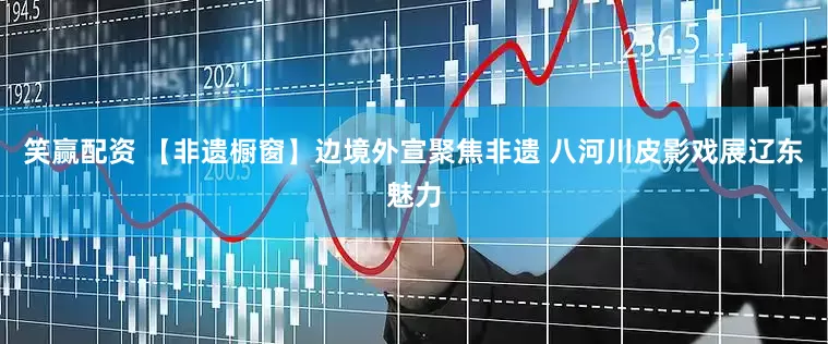 笑赢配资 【非遗橱窗】边境外宣聚焦非遗 八河川皮影戏展辽东魅力