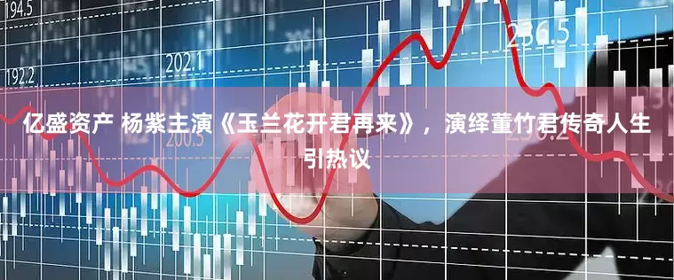 亿盛资产 杨紫主演《玉兰花开君再来》，演绎董竹君传奇人生引热议