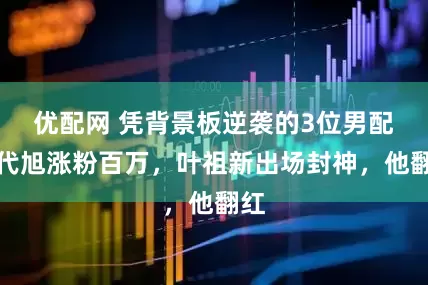 优配网 凭背景板逆袭的3位男配，代旭涨粉百万，叶祖新出场封神，他翻红