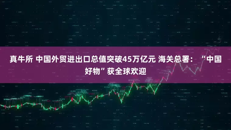 真牛所 中国外贸进出口总值突破45万亿元 海关总署： “中国好物”获全球欢迎