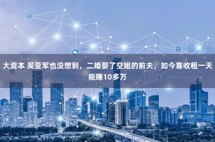 大资本 吴亚军也没想到，二婚娶了空姐的前夫，如今靠收租一天能赚10多万