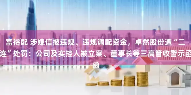富裕配 涉嫌信披违规、违规调配资金，卓然股份遭“二连”处罚：公司及实控人被立案、董事长等三高管收警示函