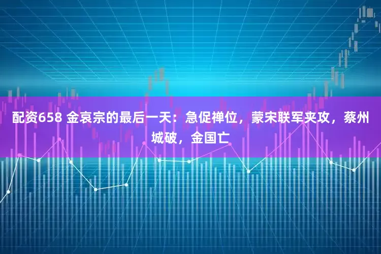配资658 金哀宗的最后一天：急促禅位，蒙宋联军夹攻，蔡州城破，金国亡