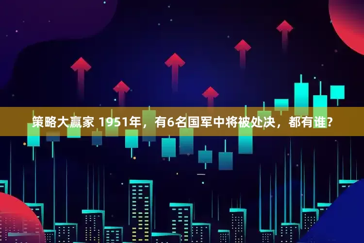 策略大赢家 1951年，有6名国军中将被处决，都有谁？