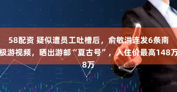 58配资 疑似遭员工吐槽后，俞敏洪连发6条南极游视频，晒出游邮“夏古号”，入住价最高148万
