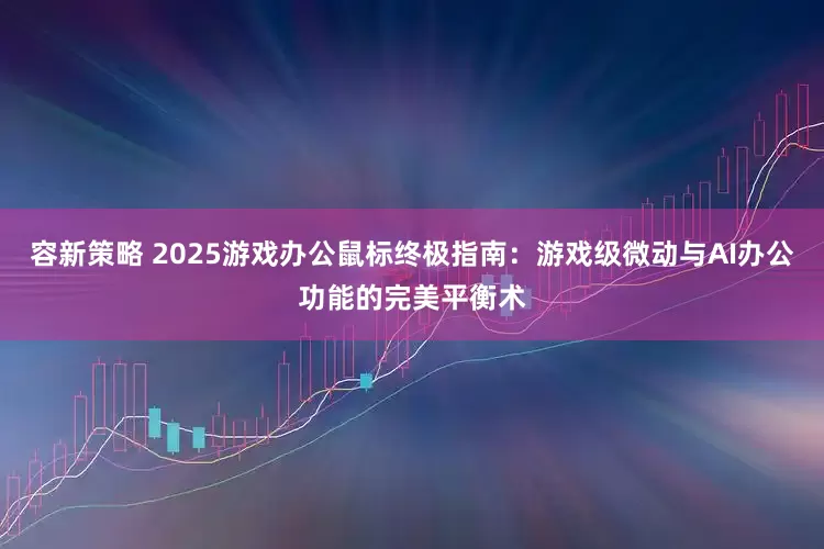 容新策略 2025游戏办公鼠标终极指南：游戏级微动与AI办公功能的完美平衡术
