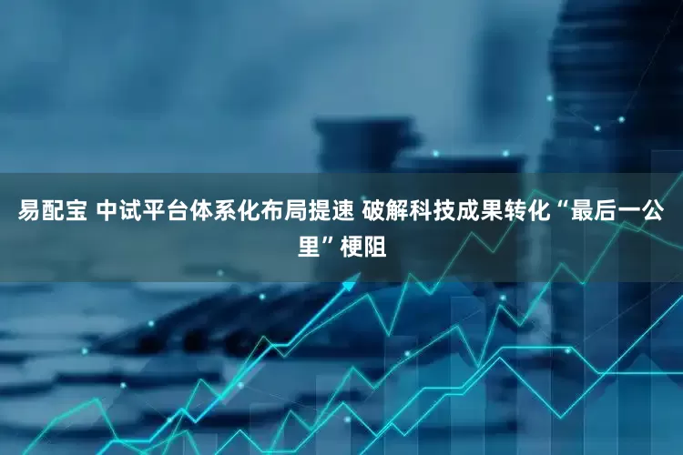 易配宝 中试平台体系化布局提速 破解科技成果转化“最后一公里”梗阻