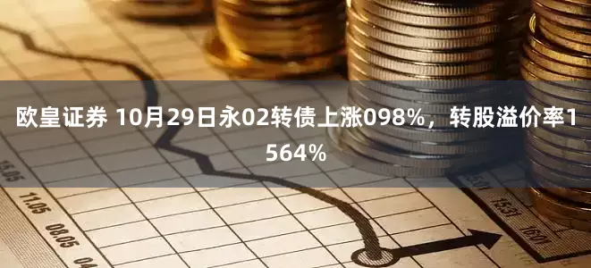 欧皇证券 10月29日永02转债上涨098%，转股溢价率1564%