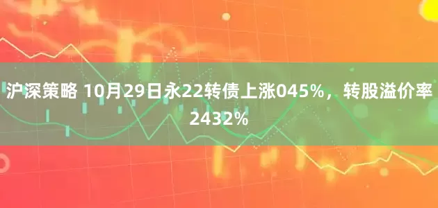 沪深策略 10月29日永22转债上涨045%，转股溢价率2432%