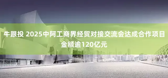 牛跟投 2025中阿工商界经贸对接交流会达成合作项目金额逾120亿元