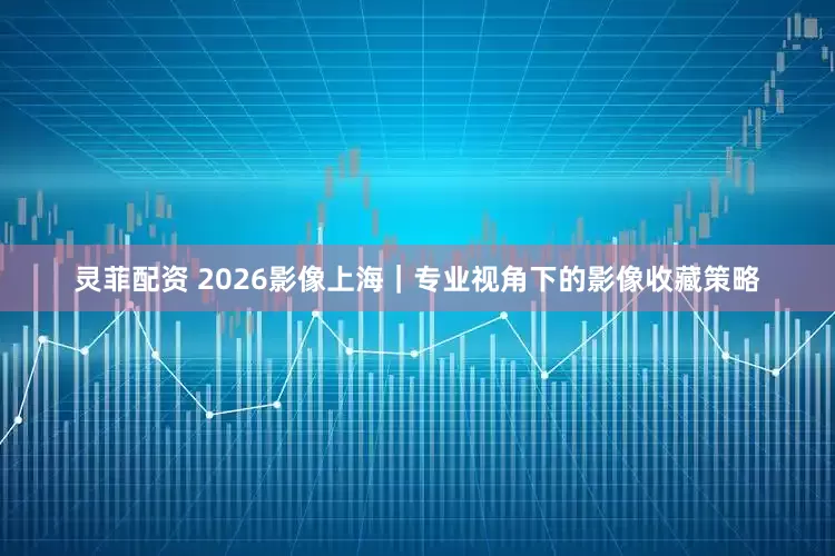 灵菲配资 2026影像上海｜专业视角下的影像收藏策略