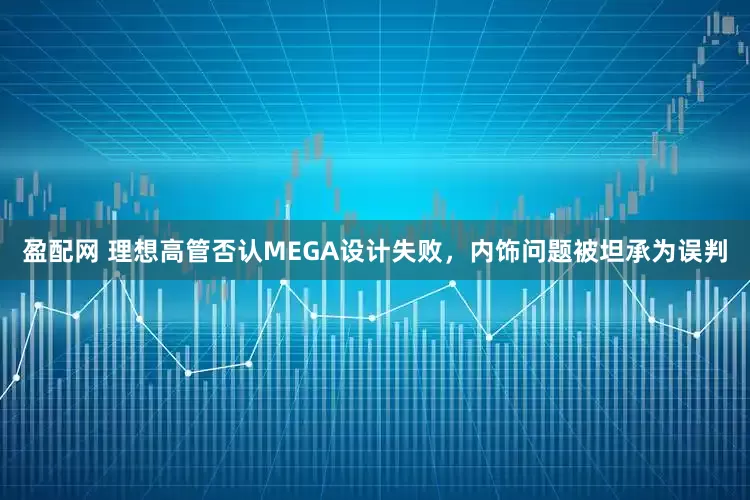 盈配网 理想高管否认MEGA设计失败，内饰问题被坦承为误判